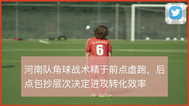 河南队角球战术精于前点虚跑，后点包抄层次决定进攻转化效率