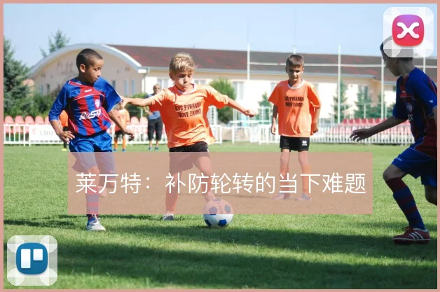 莱万特：补防轮转的当下难题