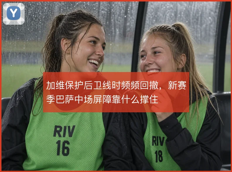 加维保护后卫线时频频回撤，新赛季巴萨中场屏障靠什么撑住