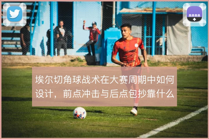 埃尔切角球战术在大赛周期中如何设计，前点冲击与后点包抄靠什么配合