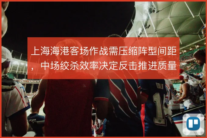上海海港客场作战需压缩阵型间距，中场绞杀效率决定反击推进质量