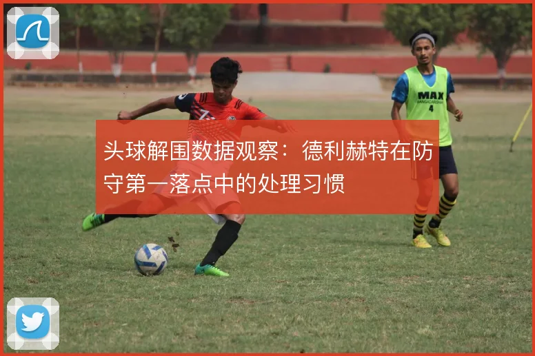 头球解围数据观察：德利赫特在防守第一落点中的处理习惯