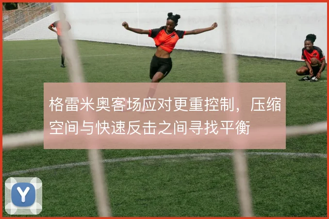 格雷米奥客场应对更重控制，压缩空间与快速反击之间寻找平衡