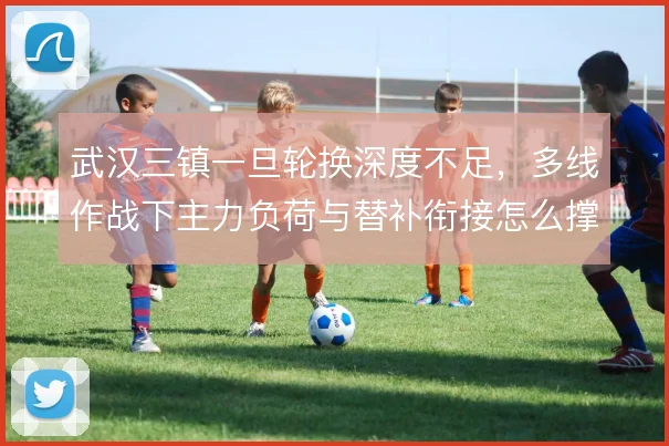 武汉三镇一旦轮换深度不足，多线作战下主力负荷与替补衔接怎么撑