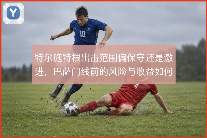 特尔施特根出击范围偏保守还是激进，巴萨门线前的风险与收益如何权衡