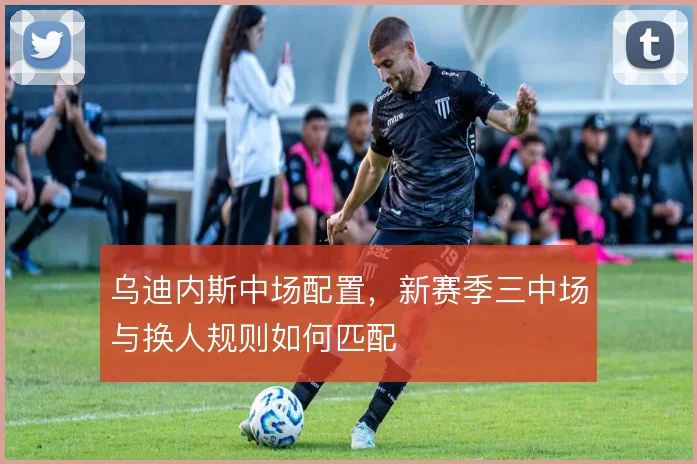 乌迪内斯中场配置，新赛季三中场与换人规则如何匹配