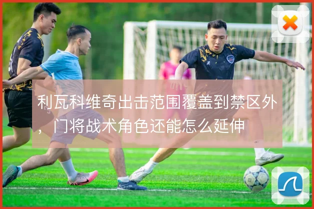 利瓦科维奇出击范围覆盖到禁区外，门将战术角色还能怎么延伸