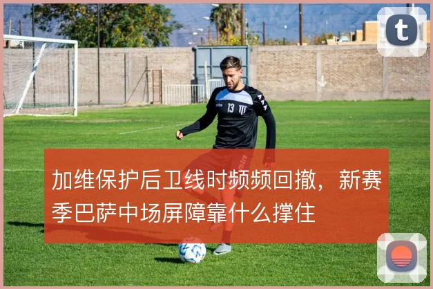 加维保护后卫线时频频回撤，新赛季巴萨中场屏障靠什么撑住