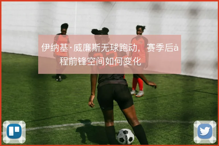 伊纳基·威廉斯无球跑动，赛季后半程前锋空间如何变化