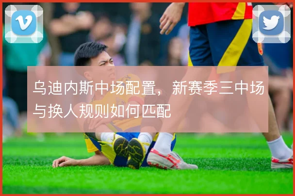乌迪内斯中场配置，新赛季三中场与换人规则如何匹配