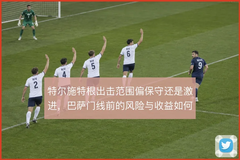 特尔施特根出击范围偏保守还是激进，巴萨门线前的风险与收益如何权衡