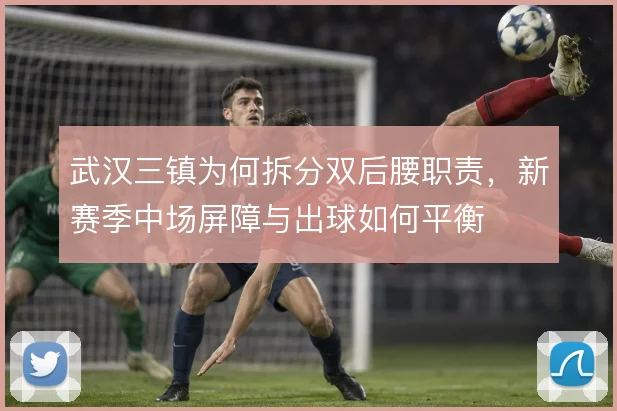 武汉三镇为何拆分双后腰职责，新赛季中场屏障与出球如何平衡