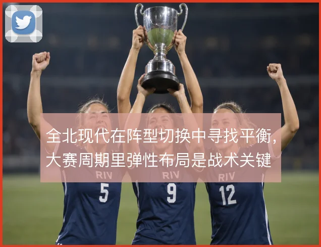 全北现代在阵型切换中寻找平衡，大赛周期里弹性布局是战术关键