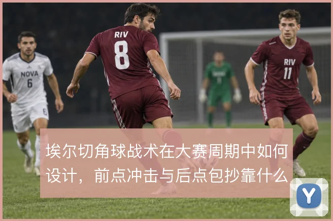 埃尔切角球战术在大赛周期中如何设计，前点冲击与后点包抄靠什么配合